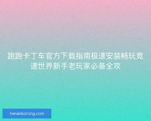 跑跑卡丁车官方下载指南极速安装畅玩竞速世界新手老玩家必备全攻