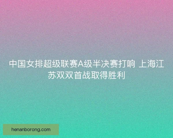 中国女排超级联赛A级半决赛打响 上海江苏双双首战取得胜利