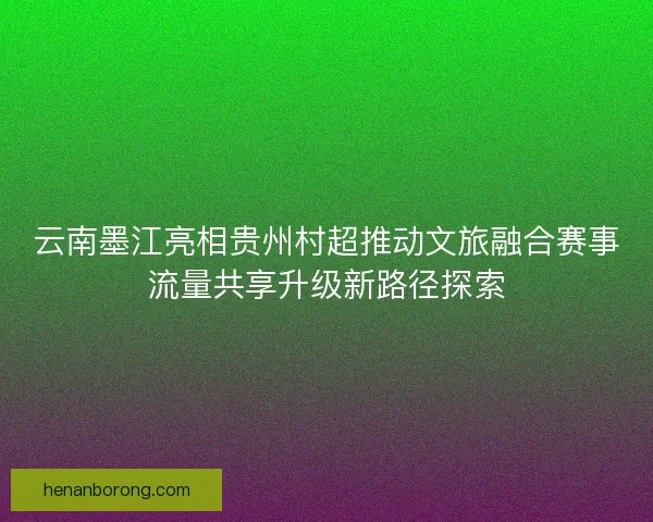 云南墨江亮相贵州村超推动文旅融合赛事流量共享升级新路径探索
