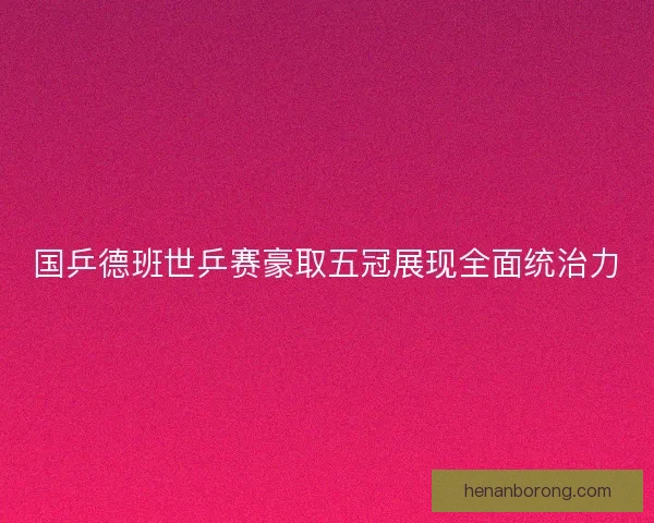 国乒德班世乒赛豪取五冠展现全面统治力