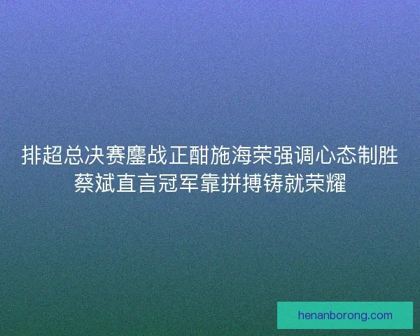 排超总决赛鏖战正酣施海荣强调心态制胜蔡斌直言冠军靠拼搏铸就荣耀