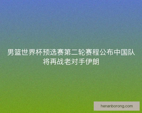 男篮世界杯预选赛第二轮赛程公布中国队将再战老对手伊朗