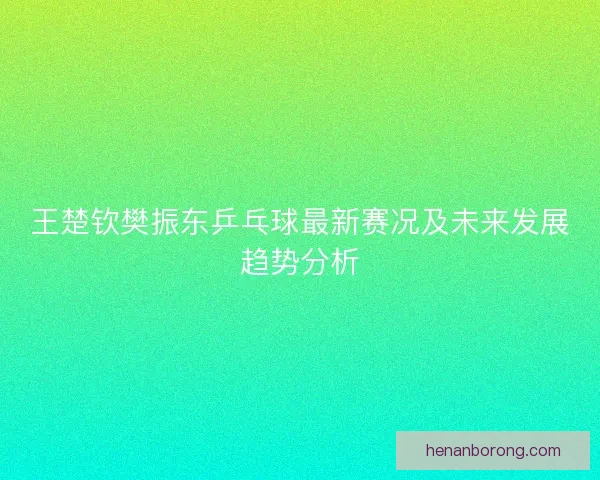 王楚钦樊振东乒乓球最新赛况及未来发展趋势分析 王楚钦樊振东乒乓球最新赛况及未来发展趋势分析