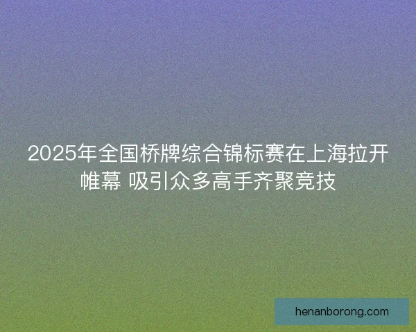 2025年全国桥牌综合锦标赛在上海拉开帷幕 吸引众多高手齐聚竞技