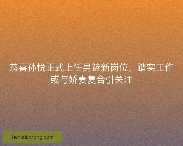 恭喜孙悦正式上任男篮新岗位，踏实工作或与娇妻复合引关注