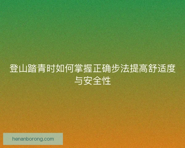 登山踏青时如何掌握正确步法提高舒适度与安全性