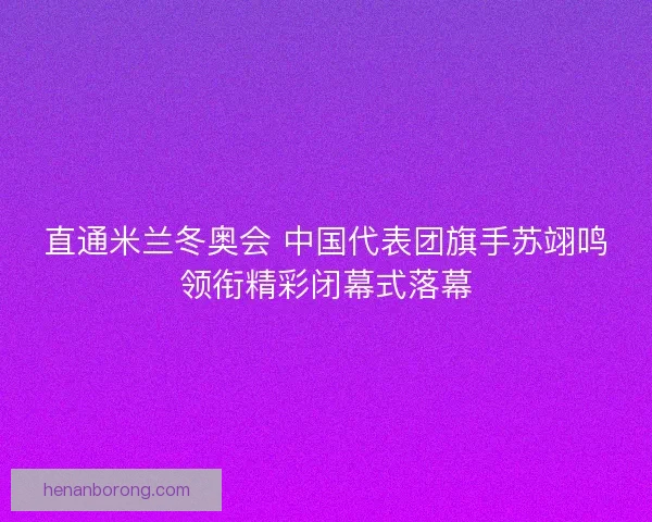 直通米兰冬奥会 中国代表团旗手苏翊鸣领衔精彩闭幕式落幕
