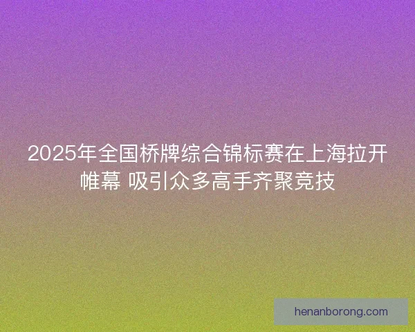 2025年全国桥牌综合锦标赛在上海拉开帷幕 吸引众多高手齐聚竞技
