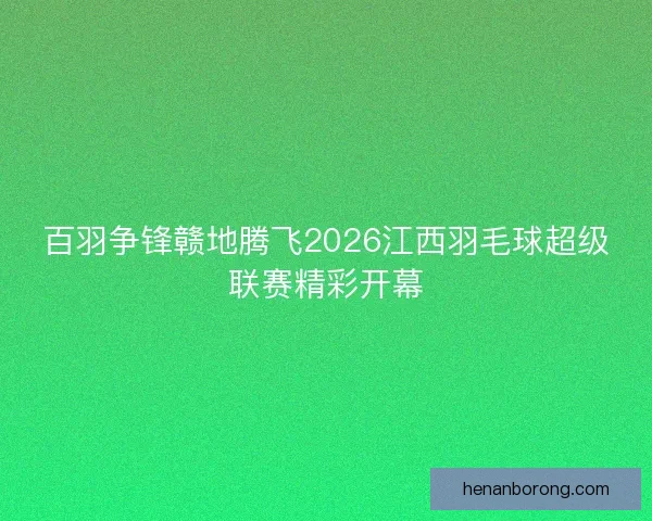 百羽争锋赣地腾飞2026江西羽毛球超级联赛精彩开幕