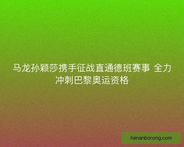 马龙孙颖莎携手征战直通德班赛事 全力冲刺巴黎奥运资格