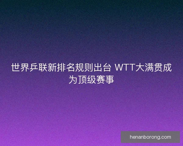 世界乒联新排名规则出台 WTT大满贯成为顶级赛事