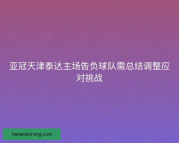 亚冠天津泰达主场告负球队需总结调整应对挑战 亚冠天津泰达主场告负球队需总结调整应对挑战